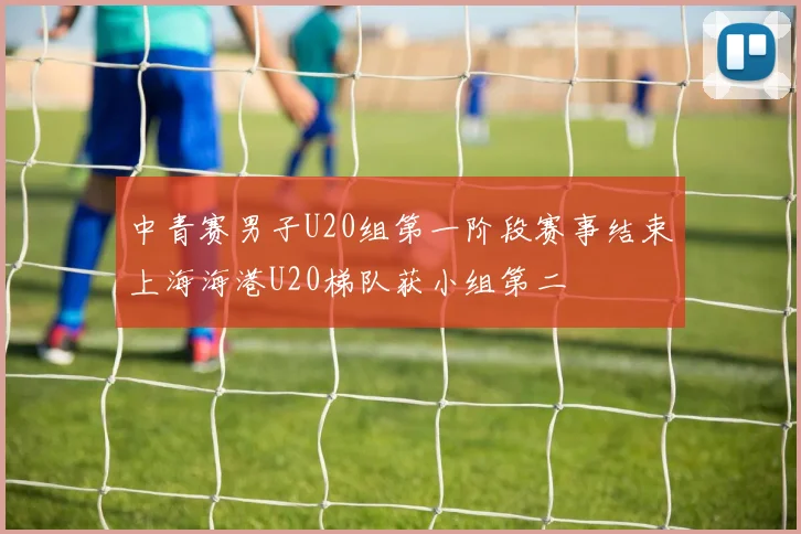 中青赛男子U20组第一阶段赛事结束上海海港U20梯队获小组第二